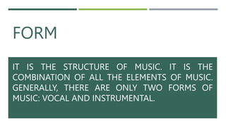 FORM
IT IS THE STRUCTURE OF MUSIC. IT IS THE
COMBINATION OF ALL THE ELEMENTS OF MUSIC.
GENERALLY, THERE ARE ONLY TWO FORMS OF
MUSIC: VOCAL AND INSTRUMENTAL.
 