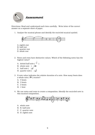 9
Assessment
Directions: Read and understand each item carefully. Write letter of the correct
answer on a separate sheet of paper.
1. Analyze the musical phrase and identify the encircled musical symbol.
A. eighth rest
B. half rest
C. quarter rest
D. whole rest
2. Notes and rests have distinctive values. Which of the following notes has the
highest value?
A. dotted half note ( )
B. whole note ( )
C. half note ( )
D. quarter note ( )
3. A note value indicates the relative duration of a note. How many beats does
a whole note ( ) receive?
A. 4 beats
B. 3 beats
C. 2 beats
D. 1 beat
4. We use notes and rests to create a composition. Identify the encircled note in
this musical composition.
A. whole note
B. B. half note
C. C. quarter note
D. D. eighth note
 
