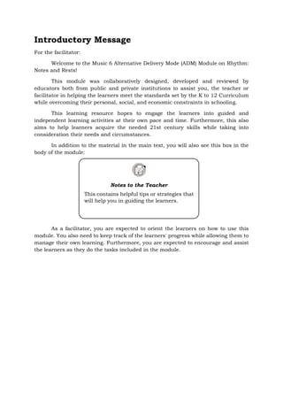 Introductory Message
For the facilitator:
Welcome to the Music 6 Alternative Delivery Mode (ADM) Module on Rhythm:
Notes and Rests!
This module was collaboratively designed, developed and reviewed by
educators both from public and private institutions to assist you, the teacher or
facilitator in helping the learners meet the standards set by the K to 12 Curriculum
while overcoming their personal, social, and economic constraints in schooling.
This learning resource hopes to engage the learners into guided and
independent learning activities at their own pace and time. Furthermore, this also
aims to help learners acquire the needed 21st century skills while taking into
consideration their needs and circumstances.
In addition to the material in the main text, you will also see this box in the
body of the module:
As a facilitator, you are expected to orient the learners on how to use this
module. You also need to keep track of the learners' progress while allowing them to
manage their own learning. Furthermore, you are expected to encourage and assist
the learners as they do the tasks included in the module.
Notes to the Teacher
This contains helpful tips or strategies that
will help you in guiding the learners.
 