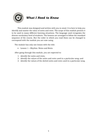1
What I Need to Know
This module was designed and written with you in mind. It is here to help you
identify and master the value of notes and rests. The scope of this module permits it
to be used in many different learning situations. The language used recognizes the
diverse vocabulary level of students. The lessons are arranged to follow the standard
sequence of the course. But the order in which you read them can be changed to
correspond with the module you are now using.
The module has only one lesson with the title:
• Lesson 1 – Rhythm: Notes and Rests
After going through this module, you are expected to:
1. identify the notes and rests;
2. identify the values of the notes and rests used in a particular song; and
3. identify the values of the dotted notes and rests used in a particular song.
 