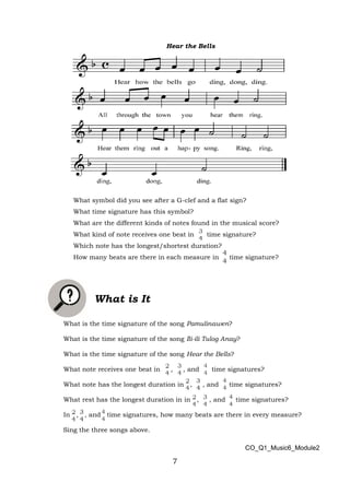 7
Hear the Bells
What symbol did you see after a G-clef and a flat sign?
What time signature has this symbol?
What are the different kinds of notes found in the musical score?
What kind of note receives one beat in time signature?
Which note has the longest/shortest duration?
How many beats are there in each measure in time signature?
What is It
What is the time signature of the song Pamulinawen?
What is the time signature of the song Ili-ili Tulog Anay?
What is the time signature of the song Hear the Bells?
What note receives one beat in , , and time signatures?
What note has the longest duration in , , and time signatures?
What rest has the longest duration in in , , and time signatures?
In , , and time signatures, how many beats are there in every measure?
Sing the three songs above.
CO_Q1_Music6_Module2
 