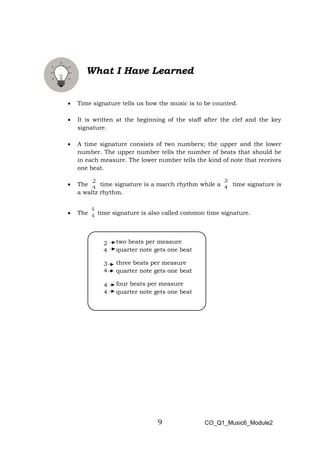 9
2
4
3
4
4
4
What I Have Learned
• Time signature tells us how the music is to be counted.
• It is written at the beginning of the staff after the clef and the key
signature.
• A time signature consists of two numbers; the upper and the lower
number. The upper number tells the number of beats that should be
in each measure. The lower number tells the kind of note that receives
one beat.
• The time signature is a march rhythm while a time signature is
a waltz rhythm.
• The time signature is also called common time signature.
two beats per measure
quarter note gets one beat
three beats per measure
quarter note gets one beat
four beats per measure
quarter note gets one beat
CO_Q1_Music6_Module2
 