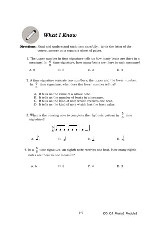 14
6
8
What I Know
Directions: Read and understand each item carefully. Write the letter of the
correct answer on a separate sheet of paper.
1. The upper number in time signature tells us how many beats are there in a
measure. In time signature, how many beats are there in each measure?
A. 8 B. 6 C. 3 D. 4
2. A time signature consists two numbers; the upper and the lower number.
In time signature, what does the lower number tell us?
A. It tells us the value of a whole note.
B. It tells us the number of beats in a measure.
C. It tells us the kind of note which receives one beat.
D. It tells us the kind of note which has the least value.
3. What is the missing note to complete the rhythmic pattern in time
signature?
A. B. C. D.
4. In a time signature, an eighth note receives one beat. How many eighth
notes are there in one measure?
A. 6 B. 8 C. 4 D. 3
CO_Q1_Music6_Module2
 