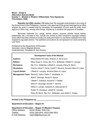 Music – Grade 6
Alternative Delivery Mode
Quarter 1 – Module 2: Rhythm: Differentiate Time Signatures
First Edition, 2020
Republic Act 8293, section 176 states that: No copyright shall subsist in any work of
the Government of the Philippines. However, prior approval of the government agency or office
wherein the work is created shall be necessary for exploitation of such work for profit. Such
agency or office may, among other things, impose as a condition the payment of royalties.
Borrowed materials (i.e., songs, stories, poems, pictures, photos, brand names,
trademarks, etc.) included in this module are owned by their respective copyright holders.
Every effort has been exerted to locate and seek permission to use these materials from their
respective copyright owners. The publisher and authors do not represent nor claim ownership
over them.
Published by the Department of Education
Secretary: Leonor Magtolis Briones
Undersecretary: Diosdado M. San Antonio
Printed in the Philippines by ________________________
Department of Education – Region VI
Department of Education – Region VI (Western Visayas)
Office Address: Duran Street, Iloilo City
Telefax: (033) 336-2816, (033) 509-7653
E-mail Address: region6@deped.gov.ph
Development Team of the Module
Authors: Maria Merlie Pet Celiz, Sherwin A. De la Cruz
Editors: Mary Grace V. Cinco, Ma. Fe L. Brillantes, Lilibeth E. Larupay
Reviewers: Ma. Fe L. Brillantes, Lilibeth E. Larupay, Percy M. Borro
Illustrators: Francis Julius P. Fama, Cyrell T. Navarro, Armand Glenn S. Lapor
Layout Artists: Lilibeth E. Larupay, Armand Glenn S. Lapor
Management Team: Ramir B. Uytico, Pedro T. Escobarte, Jr.
Roel F. Bermejo, Nordy D. Siason
Lilibeth T. Estoque, Azucena T. Falales
Elena P. Gonzaga, Donald T. Genine
Athea V. Landar, Celestino S. Dalumpines IV
Ruben S. Libutaque, Lilibeth E. Larupay
Percy M. Borro, Ma. Fe L. Brillantes, Juan Adlai C. Caigoy
 