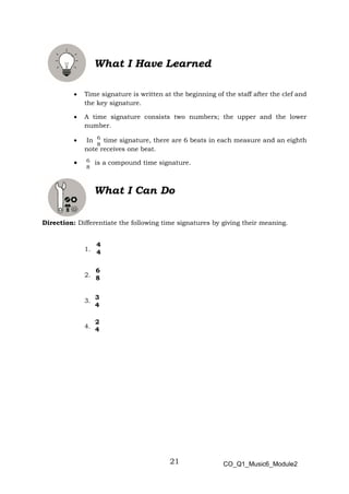 21
What I Have Learned
• Time signature is written at the beginning of the staff after the clef and
the key signature.
• A time signature consists two numbers; the upper and the lower
number.
• In time signature, there are 6 beats in each measure and an eighth
note receives one beat.
• is a compound time signature.
What I Can Do
Direction: Differentiate the following time signatures by giving their meaning.
1.
2.
3.
4.
4
4
6
8
3
4
2
4
CO_Q1_Music6_Module2
 