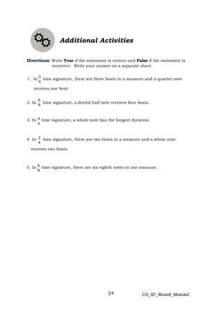 24
3
4
6
8
4
4
2
4
6
8
Additional Activities
Directions: Write True if the statement is correct and False if the statement is
incorrect. Write your answer on a separate sheet.
1. In time signature, there are three beats in a measure and a quarter note
receives one beat.
2. In time signature, a dotted half note receives four beats.
3. In time signature, a whole note has the longest duration.
4. In time signature, there are two beats in a measure and a whole note
receives two beats.
5. In time signature, there are six eighth notes in one measure.
CO_Q1_Music6_Module2
 