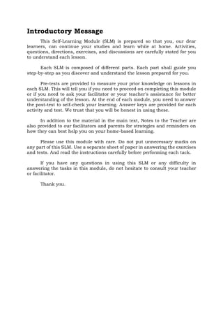 Introductory Message
This Self-Learning Module (SLM) is prepared so that you, our dear
learners, can continue your studies and learn while at home. Activities,
questions, directions, exercises, and discussions are carefully stated for you
to understand each lesson.
Each SLM is composed of different parts. Each part shall guide you
step-by-step as you discover and understand the lesson prepared for you.
Pre-tests are provided to measure your prior knowledge on lessons in
each SLM. This will tell you if you need to proceed on completing this module
or if you need to ask your facilitator or your teacher's assistance for better
understanding of the lesson. At the end of each module, you need to answer
the post-test to self-check your learning. Answer keys are provided for each
activity and test. We trust that you will be honest in using these.
In addition to the material in the main text, Notes to the Teacher are
also provided to our facilitators and parents for strategies and reminders on
how they can best help you on your home-based learning.
Please use this module with care. Do not put unnecessary marks on
any part of this SLM. Use a separate sheet of paper in answering the exercises
and tests. And read the instructions carefully before performing each tack.
If you have any questions in using this SLM or any difficulty in
answering the tasks in this module, do not hesitate to consult your teacher
or facilitator.
Thank you.
 