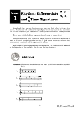 4
2 3
4, 4,
4
4
Lesson
1
Rhythm: Differentiate
and Time Signatures
You already have learned about notes and rests and their values in the previous
lesson. This lesson will continue to expand your music exposure to the movement
and value of notes that give life to music. Today you will learn about time signatures.
There is an established time signature in each song or music piece.
The time signature (also known as meter signature or measure signature) is
used in Western musical notation to specify how many beats are grouped in a
measure and which note will be equivalent to a beat.
Rhythm varies according to a given time signature. The time signature is written
at the beginning of the staff after the clef and the key signature.
What’s In
Direction: Identify the kinds of notes and rests found in the following musical
lines:
1.
2.
3.
4.
5.
CO_Q1_Music6_Module2
 