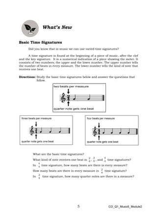 5
What’s New
Basic Time Signatures
Did you know that in music we can use varied time signatures?
A time signature is found at the beginning of a piece of music, after the clef
and the key signature. It is a numerical indication of a piece showing the meter. It
consists of two numbers; the upper and the lower number. The upper number tells
the number of beats in every measure. The lower number tells the kind of note that
receives one beat.
Directions: Study the basic time signatures below and answer the questions that
follow.
What are the basic time signatures?
What kind of note receives one beat in , , and time signatures?
In time signature, how many beats are there in every measure?
How many beats are there in every measure in time signature?
In time signature, how many quarter notes are there in a measure?
CO_Q1_Music6_Module2
 