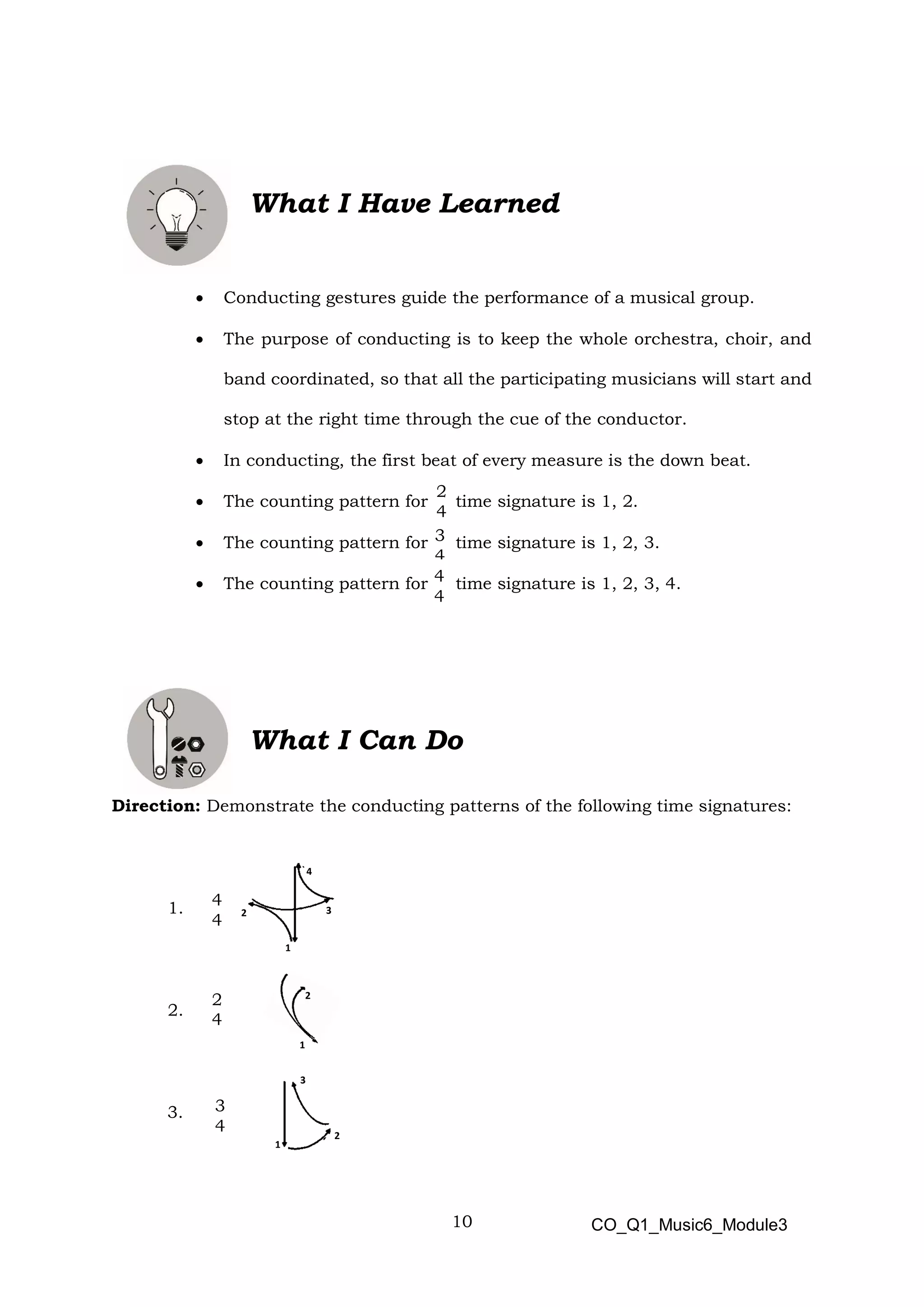 10
2
4
3
4
4
4
What I Have Learned
• Conducting gestures guide the performance of a musical group.
• The purpose of conducting is to keep the whole orchestra, choir, and
band coordinated, so that all the participating musicians will start and
stop at the right time through the cue of the conductor.
• In conducting, the first beat of every measure is the down beat.
• The counting pattern for time signature is 1, 2.
• The counting pattern for time signature is 1, 2, 3.
• The counting pattern for time signature is 1, 2, 3, 4.
What I Can Do
Direction: Demonstrate the conducting patterns of the following time signatures:
1.
2.
3.
2
4
CO_Q1_Music6_Module3
4
1
2 3
1
2
3
1
2
4
4
3
4
 