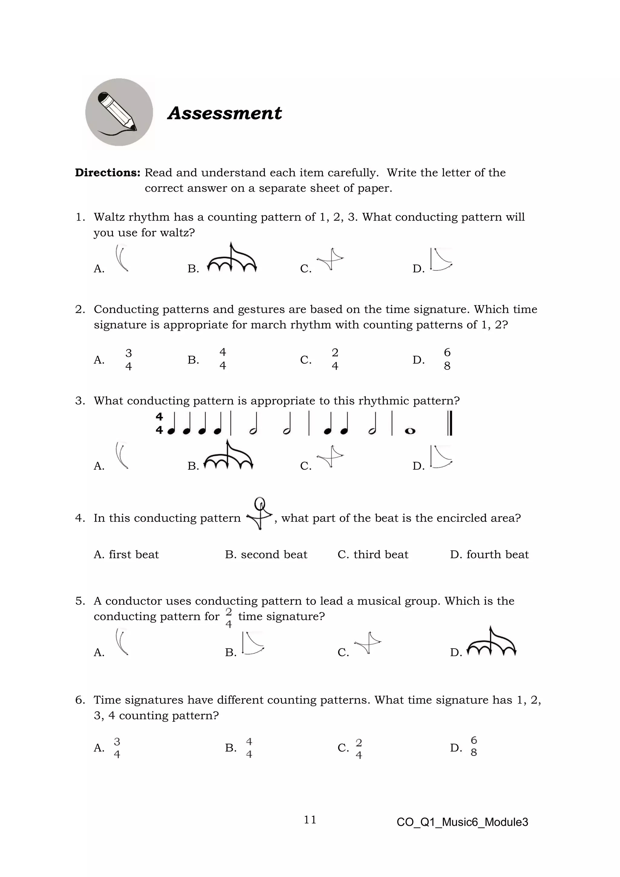 11
3
4
4
4
2
4
6
8
4
4
Assessment
Directions: Read and understand each item carefully. Write the letter of the
correct answer on a separate sheet of paper.
1. Waltz rhythm has a counting pattern of 1, 2, 3. What conducting pattern will
you use for waltz?
A. B. C. D.
2. Conducting patterns and gestures are based on the time signature. Which time
signature is appropriate for march rhythm with counting patterns of 1, 2?
A. B. C. D.
3. What conducting pattern is appropriate to this rhythmic pattern?
A. B. C. D.
4. In this conducting pattern , what part of the beat is the encircled area?
A. first beat B. second beat C. third beat D. fourth beat
5. A conductor uses conducting pattern to lead a musical group. Which is the
conducting pattern for time signature?
A. B. C. D.
6. Time signatures have different counting patterns. What time signature has 1, 2,
3, 4 counting pattern?
A. B. C. D.
CO_Q1_Music6_Module3
 