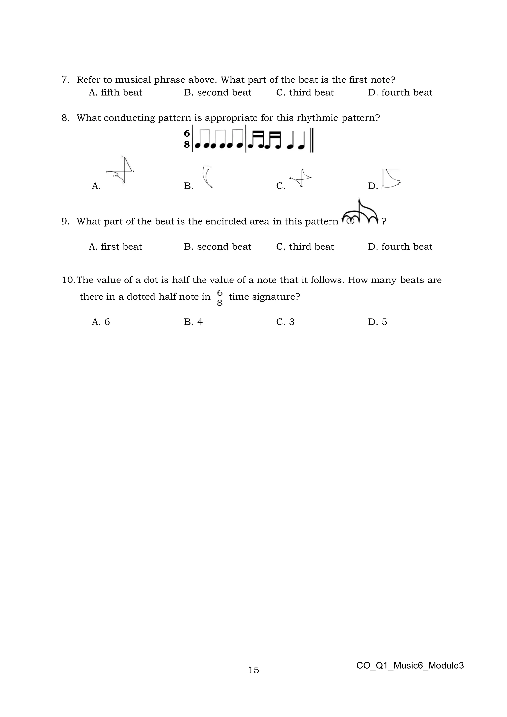 15
6
8
7. Refer to musical phrase above. What part of the beat is the first note?
A. fifth beat B. second beat C. third beat D. fourth beat
8. What conducting pattern is appropriate for this rhythmic pattern?
A. B. C. D.
9. What part of the beat is the encircled area in this pattern ?
A. first beat B. second beat C. third beat D. fourth beat
10.The value of a dot is half the value of a note that it follows. How many beats are
there in a dotted half note in time signature?
A. 6 B. 4 C. 3 D. 5
CO_Q1_Music6_Module3
 