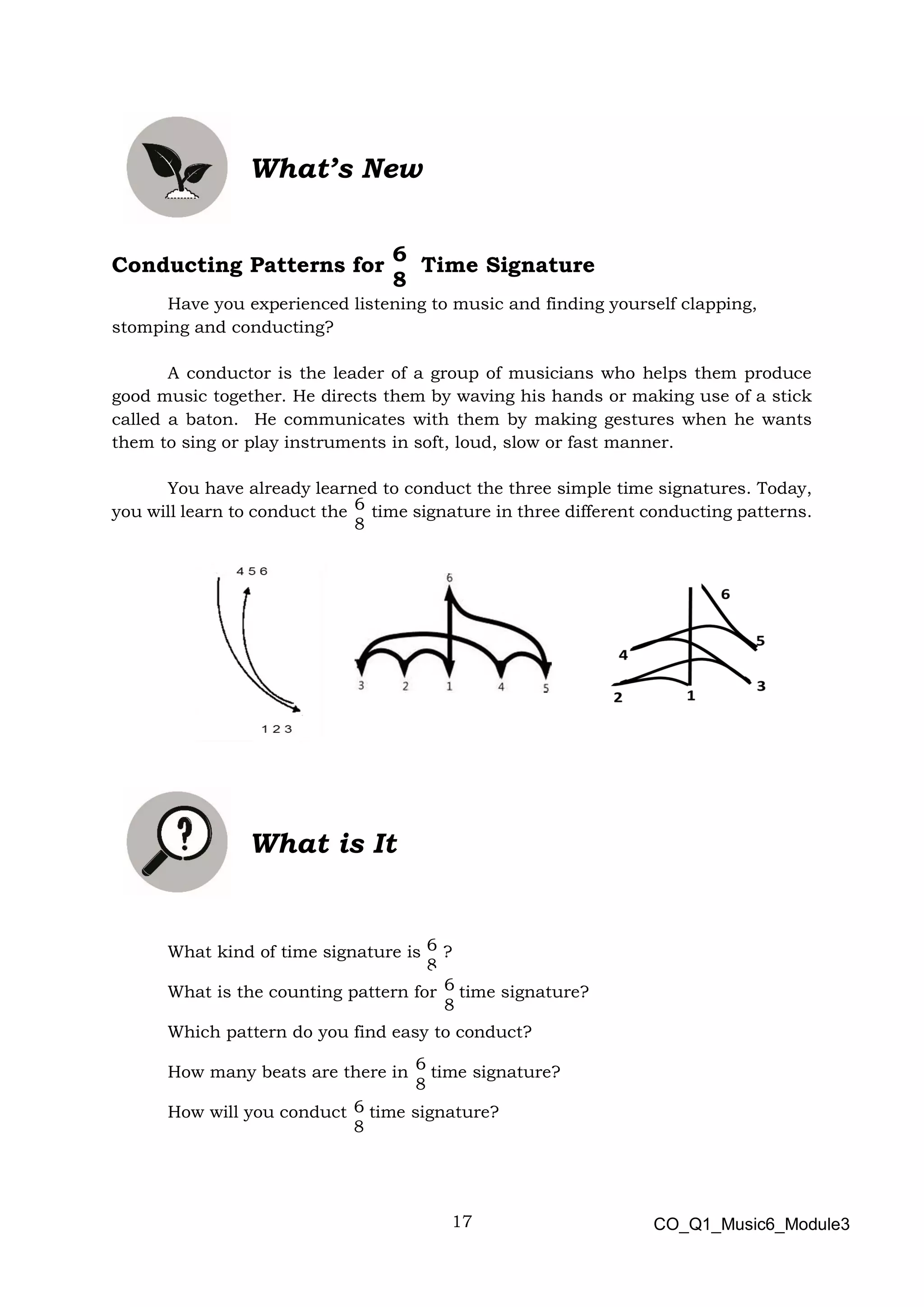 17
6
8
6
8
6
8
6
8
6
8
6
8
What’s New
Conducting Patterns for Time Signature
Have you experienced listening to music and finding yourself clapping,
stomping and conducting?
A conductor is the leader of a group of musicians who helps them produce
good music together. He directs them by waving his hands or making use of a stick
called a baton. He communicates with them by making gestures when he wants
them to sing or play instruments in soft, loud, slow or fast manner.
You have already learned to conduct the three simple time signatures. Today,
you will learn to conduct the time signature in three different conducting patterns.
What is It
What kind of time signature is ?
What is the counting pattern for time signature?
Which pattern do you find easy to conduct?
How many beats are there in time signature?
How will you conduct time signature?
CO_Q1_Music6_Module3
 