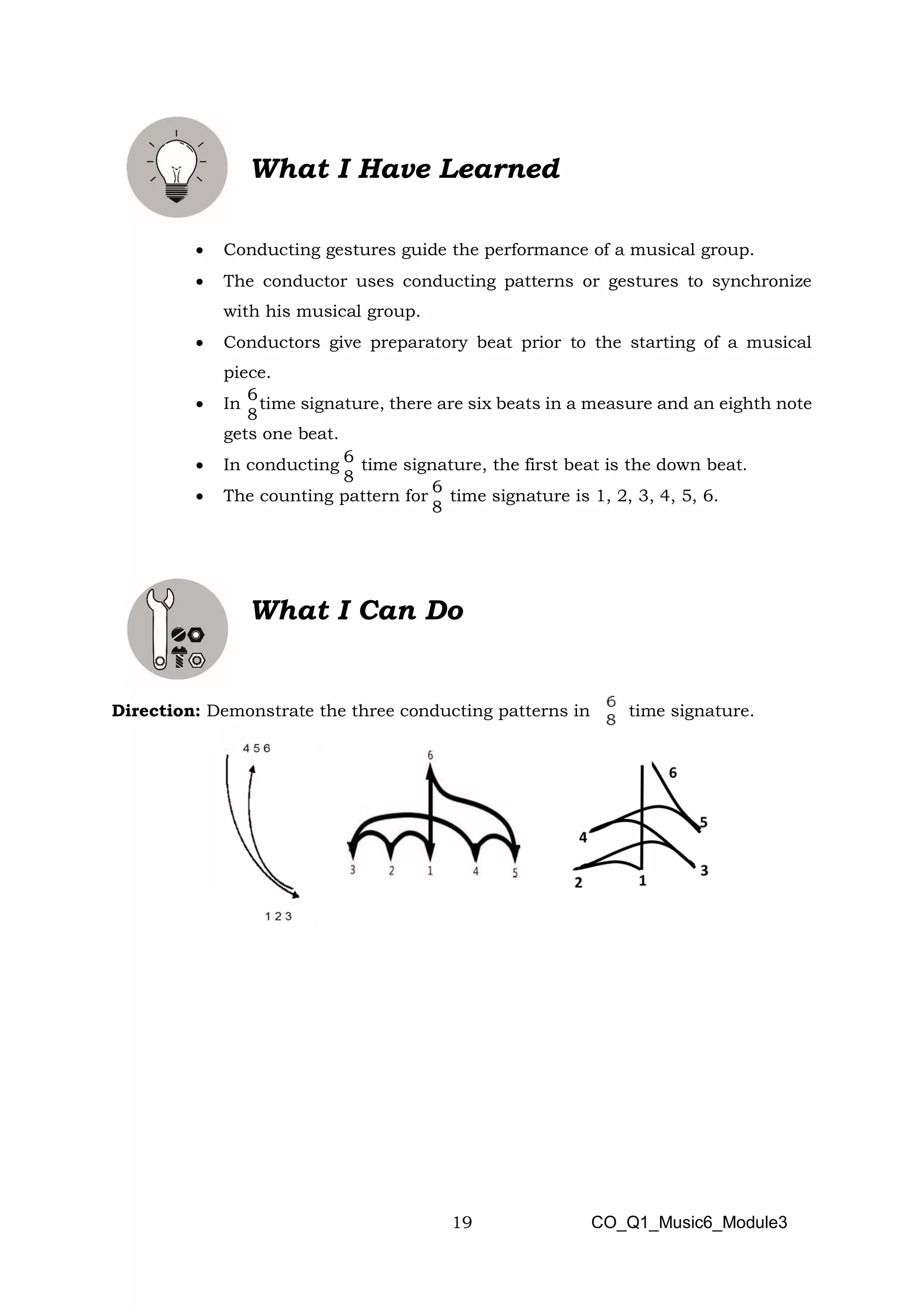 19
6
8
6
8
6
8
What I Have Learned
• Conducting gestures guide the performance of a musical group.
• The conductor uses conducting patterns or gestures to synchronize
with his musical group.
• Conductors give preparatory beat prior to the starting of a musical
piece.
• In time signature, there are six beats in a measure and an eighth note
gets one beat.
• In conducting time signature, the first beat is the down beat.
• The counting pattern for time signature is 1, 2, 3, 4, 5, 6.
What I Can Do
Direction: Demonstrate the three conducting patterns in time signature.
CO_Q1_Music6_Module3
 