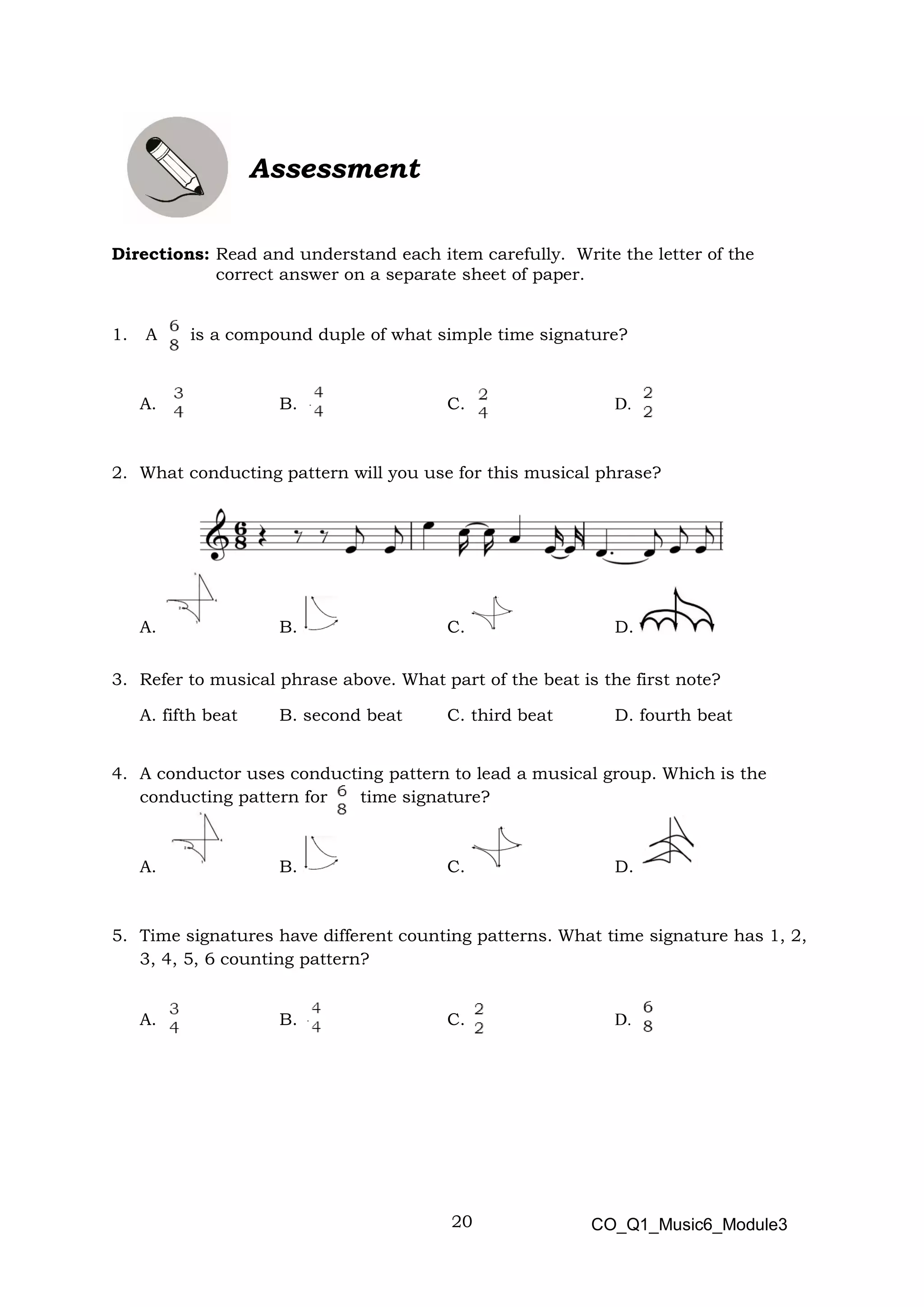 20
Assessment
Directions: Read and understand each item carefully. Write the letter of the
correct answer on a separate sheet of paper.
1. A is a compound duple of what simple time signature?
A. B. C. D.
2. What conducting pattern will you use for this musical phrase?
A. B. C. D.
3. Refer to musical phrase above. What part of the beat is the first note?
A. fifth beat B. second beat C. third beat D. fourth beat
4. A conductor uses conducting pattern to lead a musical group. Which is the
conducting pattern for time signature?
A. B. C. D.
5. Time signatures have different counting patterns. What time signature has 1, 2,
3, 4, 5, 6 counting pattern?
A. B. C. D.
CO_Q1_Music6_Module3
 