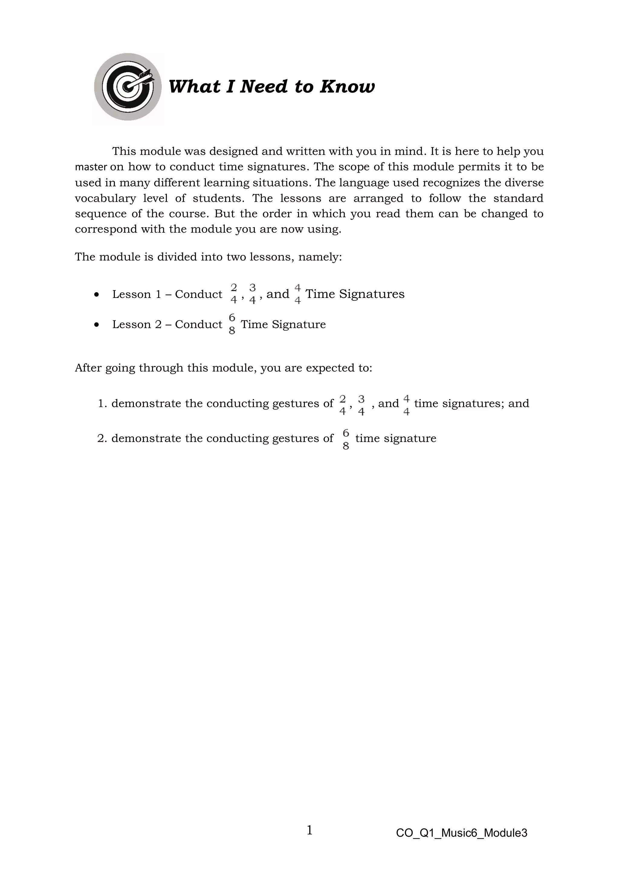 1
What I Need to Know
This module was designed and written with you in mind. It is here to help you
master on how to conduct time signatures. The scope of this module permits it to be
used in many different learning situations. The language used recognizes the diverse
vocabulary level of students. The lessons are arranged to follow the standard
sequence of the course. But the order in which you read them can be changed to
correspond with the module you are now using.
The module is divided into two lessons, namely:
• Lesson 1 – Conduct , , and Time Signatures
• Lesson 2 – Conduct Time Signature
After going through this module, you are expected to:
1. demonstrate the conducting gestures of , , and time signatures; and
2. demonstrate the conducting gestures of time signature
CO_Q1_Music6_Module3
 