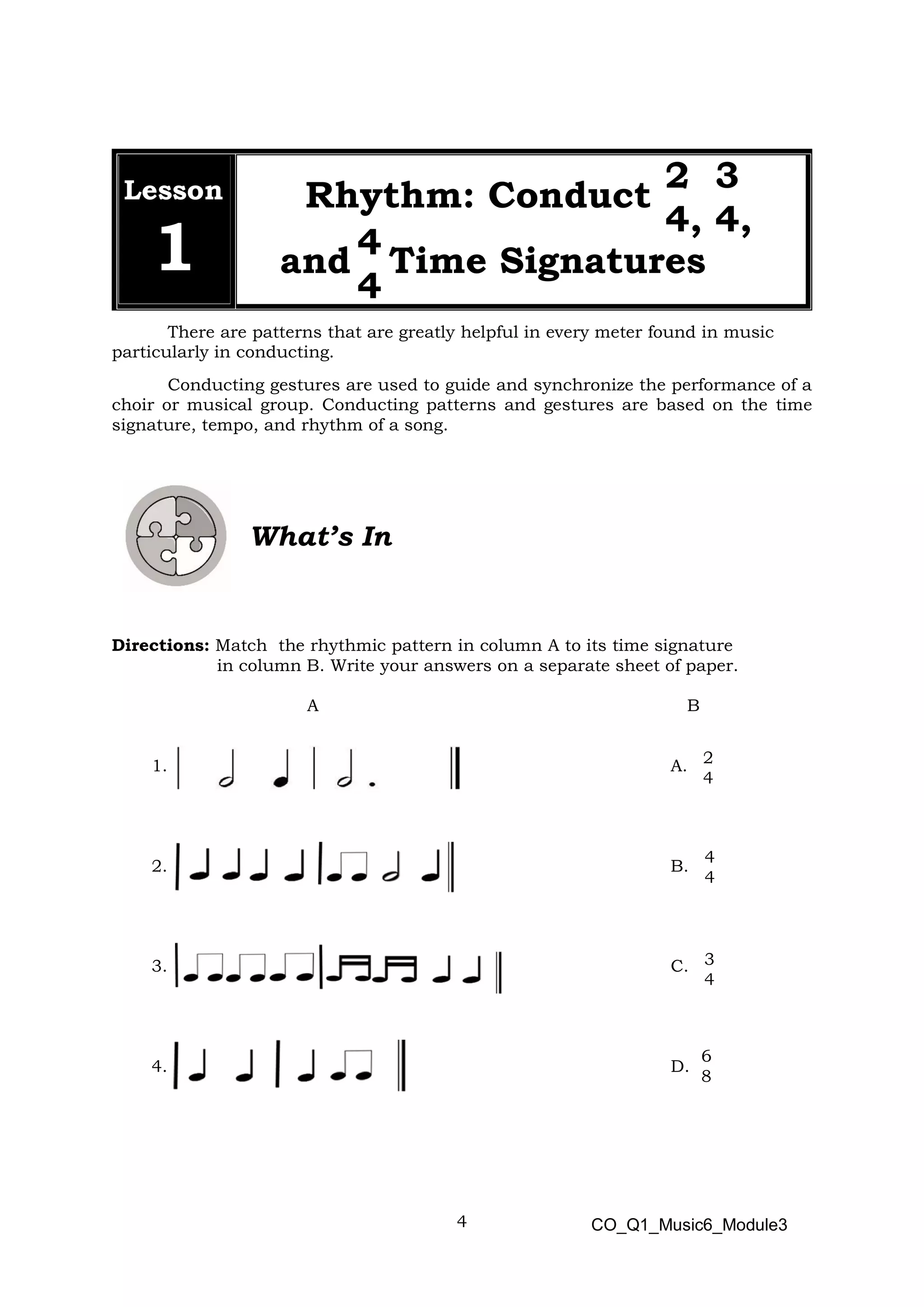 4
2 3
4, 4,
4
4
2
4
4
4
3
4
6
8
Lesson
1
Rhythm: Conduct
and Time Signatures
There are patterns that are greatly helpful in every meter found in music
particularly in conducting.
Conducting gestures are used to guide and synchronize the performance of a
choir or musical group. Conducting patterns and gestures are based on the time
signature, tempo, and rhythm of a song.
What’s In
Directions: Match the rhythmic pattern in column A to its time signature
in column B. Write your answers on a separate sheet of paper.
A B
1. A.
2. B.
3. C.
4. D.
CO_Q1_Music6_Module3
 