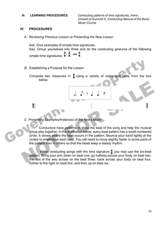 19
III. LEARNING PROCEDURES: Conducting patterns of time signatures, mirror,
Umawit at Gumuhit 6, Conducting Manual of the Basic
Music Course
IV. PROCEDURES
A. Reviewing Previous Lesson or Presenting the New Lesson
Ask: Give examples of simple time signatures.
Say: Group yourselves into three and do the conducting gestures of the following
simple time signatures:
B. Establishing a Purpose for the Lesson
Compose two measures in using a variety of notes and rests from the box
below.
C. Presenting Examples/Instances of the New Lesson
Conductors have patterns to show the beat of the song and help the musical
group play together. In the illustration below, every beat pattern has a small numbered
circle. It shows where the beat occurs in the pattern. Bounce your hand lightly at the
circles to emphasize each beat. You will need to move slightly faster in some parts of
the pattern than in others so that the beats keep a steady rhythm.
When conducting songs with the time signature you may use the six-beat
pattern. Bring your arm down on beat one, go halfway across your body on beat two,
the rest of the way across on the beat three, back across your body on beat four,
further to the right on beat five, and then up on beat six.
 