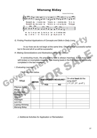 27
G. Finding Practical Applications of Concepts and Skills in Daily Living
In our lives we do not begin at the same time. Others will be successful earlier
but in the end all of us will be successful.
H. Making Generalizations and Abstractions About the Lesson
In conducting music, the preparatory beat is always important. Some music start
with broken or incomplete measure. The missing beats in the first measure are usually
completed in the last measure.
I. Evaluating Learning
Fill in the chart below.
TITLE
METER
With BROKEN MEASURE?
On what beat did the
song start?
( 1st, 2nd, 3rd , or 4th )
YES NO
Pilipinas Kong
Mahal
Pusong Bato
Huwag Ka ng
Umiyak
Flashlight
Let it Go
Lupang Hinirang
Manang Biday
J. Additional Activities for Application or Remediation
 