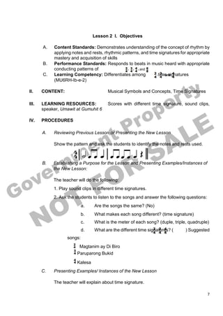 7
Lesson 2 I. Objectives
A. Content Standards: Demonstrates understanding of the concept of rhythm by
applying notes and rests, rhythmic patterns, and time signatures for appropriate
mastery and acquisition of skills
B. Performance Standards: Responds to beats in music heard with appropriate
conducting patterns of
C. Learning Competency: Differentiates among time signatures
(MU6RH-Ib-e-2)
II. CONTENT: Musical Symbols and Concepts, Time Signatures
III. LEARNING RESOURCES: Scores with different time signature, sound clips,
speaker, Umawit at Gumuhit 6
IV. PROCEDURES
A. Reviewing Previous Lesson or Presenting the New Lesson
Show the pattern and ask the students to identify the notes and rests used.
B. Establishing a Purpose for the Lesson and Presenting Examples/Instances of
the New Lesson:
The teacher will do the following:
1. Play sound clips in different time signatures.
2. Ask the students to listen to the songs and answer the following questions:
a. Are the songs the same? (No)
b. What makes each song different? (time signature)
c. What is the meter of each song? (duple, triple, quadruple)
d. What are the different time signatures? ( ) Suggested
songs:
Magtanim ay Di Biro
Paruparong Bukid
Kalesa
C. Presenting Examples/ Instances of the New Lesson
The teacher will explain about time signature.
 
