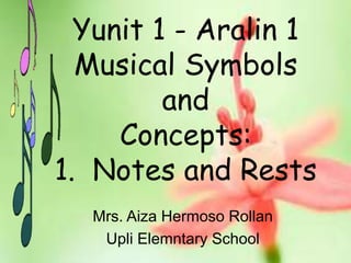 Mrs. Aiza Hermoso Rollan
Upli Elemntary School
Yunit 1 - Aralin 1
Musical Symbols
and
Concepts:
1. Notes and Rests
 