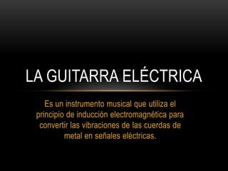 Es un instrumento musical que utiliza el
principio de inducción electromagnética para
convertir las vibraciones de las cuerdas de
metal en señales eléctricas.
LA GUITARRA ELÉCTRICA
 