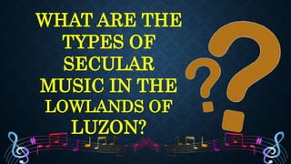 WHAT ARE THE
TYPES OF
SECULAR
MUSIC IN THE
LOWLANDS OF
LUZON?
 