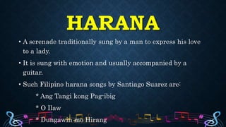 HARANA
• A serenade traditionally sung by a man to express his love
to a lady.
• It is sung with emotion and usually accompanied by a
guitar.
• Such Filipino harana songs by Santiago Suarez are:
* Ang Tangi kong Pag-ibig
* O Ilaw
* Dungawin mo Hirang
 