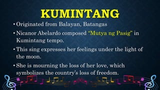 KUMINTANG
• Originated from Balayan, Batangas
• Nicanor Abelardo composed “Mutya ng Pasig” in
Kumintang tempo.
• This sing expresses her feelings under the light of
the moon.
• She is mourning the loss of her love, which
symbolizes the country’s loss of freedom.
 