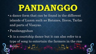 PANDANGGO
• a dance form that can be found in the different
islands of Luzon such as Batanes, Ilocos, Tarlac
and parts of Visayas.
• Pandangguhan
• It is a courtship dance but it can also refer to a
type of song to entertain the farmers in the rice
fields.
 
