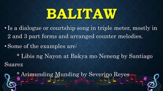 • Is a dialogue or courtship song in triple meter, mostly in
2 and 3 part forms and arranged counter melodies.
• Some of the examples are:
* Libis ng Nayon at Bakya mo Neneng by Santiago
Suarez
* Arimunding Munding by Severino Reyes
BALITAW
 