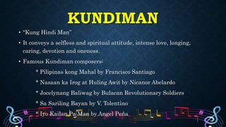 KUNDIMAN
• “Kung Hindi Man”
• It conveys a selfless and spiritual attitude, intense love, longing,
caring, devotion and oneness.
• Famous Kundiman composers:
* Pilipinas kong Mahal by Francisco Santiago
* Nasaan ka Irog at Huling Awit by Nicanor Abelardo
* Jocelynang Baliwag by Bulacan Revolutionary Soldiers
* Sa Sariling Bayan by V. Tolentino
* Iyo Kailan Pa Man by Angel Peña
 