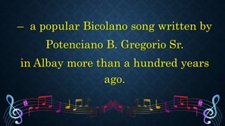 – a popular Bicolano song written by
Potenciano B. Gregorio Sr.
in Albay more than a hundred years
ago.
 