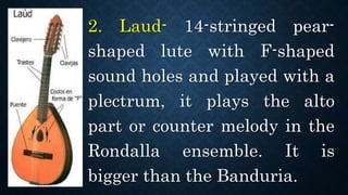 2. Laud- 14-stringed pear-
shaped lute with F-shaped
sound holes and played with a
plectrum, it plays the alto
part or counter melody in the
Rondalla ensemble. It is
bigger than the Banduria.
 