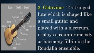 3. Octavina- 14-stringed
lute which is shaped like
a small guitar and
played with a plectrum,
it plays a counter melody
or harmony fill-in in the
Rondalla ensemble.
 