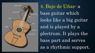 4. Bajo de Uñas- a
bass guitar which
looks like a big guitar
and is played by a
plectrum. It plays the
bass part and serves
as a rhythmic support.
 