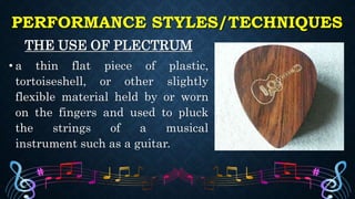 PERFORMANCE STYLES/TECHNIQUES
THE USE OF PLECTRUM
• a thin flat piece of plastic,
tortoiseshell, or other slightly
flexible material held by or worn
on the fingers and used to pluck
the strings of a musical
instrument such as a guitar.
 