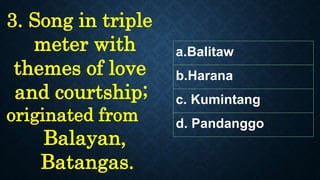 a.Balitaw
b.Harana
c. Kumintang
d. Pandanggo
3. Song in triple
meter with
themes of love
and courtship;
originated from
Balayan,
Batangas.
 