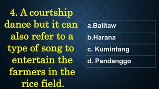 a.Balitaw
b.Harana
c. Kumintang
d. Pandanggo
4. A courtship
dance but it can
also refer to a
type of song to
entertain the
farmers in the
rice field.
 