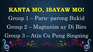 KANTA MO, ISAYAW MO!
Group 1 – Paru- parong Bukid
Group 2 – Magtanim ay Di Biro
Group 3 – Atin Cu Pung Singsing
 