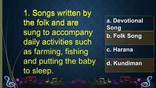 1. Songs written by
the folk and are
sung to accompany
daily activities such
as farming, fishing
and putting the baby
to sleep.
a. Devotional
Song
b. Folk Song
c. Harana
d. Kundiman
1. Songs written by
the folk and are
sung to accompany
daily activities such
1. Songs written by
the folk and are
 