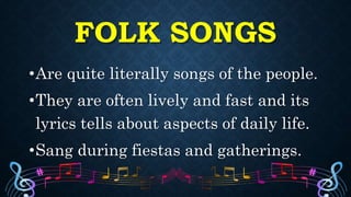 FOLK SONGS
•Are quite literally songs of the people.
•They are often lively and fast and its
lyrics tells about aspects of daily life.
•Sang during fiestas and gatherings.
 