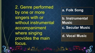 2. Genre performed
by one or more
singers with or
without instrumental
accompaniment
where singing
provides the main
focus.
a. Folk Song
b. Instrumental
Music
c. Secular Music
d. Vocal Music
 