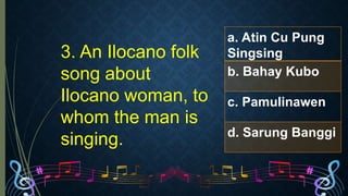 3. An Ilocano folk
song about
Ilocano woman, to
whom the man is
singing.
a. Atin Cu Pung
Singsing
b. Bahay Kubo
c. Pamulinawen
d. Sarung Banggi
 