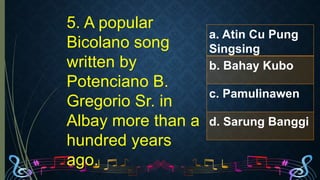 5. A popular
Bicolano song
written by
Potenciano B.
Gregorio Sr. in
Albay more than a
hundred years
ago.
a. Atin Cu Pung
Singsing
b. Bahay Kubo
c. Pamulinawen
d. Sarung Banggi
 