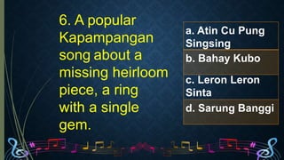 6. A popular
Kapampangan
song about a
missing heirloom
piece, a ring
with a single
gem.
a. Atin Cu Pung
Singsing
b. Bahay Kubo
c. Leron Leron
Sinta
d. Sarung Banggi
 
