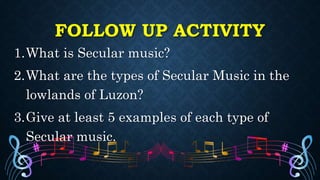 FOLLOW UP ACTIVITY
1.What is Secular music?
2.What are the types of Secular Music in the
lowlands of Luzon?
3.Give at least 5 examples of each type of
Secular music.
 