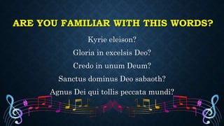 ARE YOU FAMILIAR WITH THIS WORDS?
Kyrie eleison?
Gloria in excelsis Deo?
Credo in unum Deum?
Sanctus dominus Deo sabaoth?
Agnus Dei qui tollis peccata mundi?
 