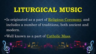 LITURGICAL MUSIC
• Is originated as a part of Religious Ceremony, and
includes a number of traditions, both ancient and
modern.
• Well known as a part of Catholic Mass.
 