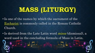 MASS (LITURGY)
• Is one of the names by which the sacrament of the
Eucharist is commonly called in the Roman Catholic
Church.
• Is derived from the Late Latin word missa (dismissal), a
word used in the concluding formula of Mass in Latin.
 